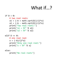 What if…? 
if D > 0: 
# two real roots 
x1 = (-b + math.sqrt(D))/(2*a) 
x2 = (-b - math.sqrt(D))/(2*a) 
print("Two real roots:") 
print("x1 = %f" % x1) 
print("x2 = %f" % x2) 
elif D == 0: 
# one real root 
x = (-b)/(2*a) 
print("Only one real root:") 
print("x = %f" % x) 
else: 
print("No real roots") 
 