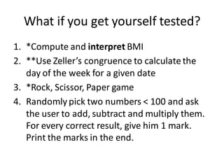 What if you get yourself tested? 
1.*Compute and interpret BMI 
2.**Use Zeller’s congruence to calculate the day of the week for a given date 
3.*Rock, Scissor, Paper game 
4.Randomly pick two numbers < 100 and ask the user to add, subtract and multiply them. For every correct result, give him 1 mark. Print the marks in the end.  