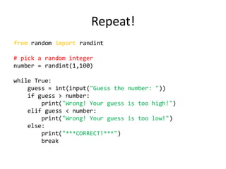 Repeat! 
from random import randint 
# pick a random integer 
number = randint(1,100) 
while True: 
guess = int(input("Guess the number: ")) 
if guess > number: 
print("Wrong! Your guess is too high!") 
elif guess < number: 
print("Wrong! Your guess is too low!") 
else: 
print("***CORRECT!***") 
break 
 