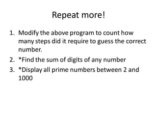 Repeat more! 
1.Modify the above program to count how many steps did it require to guess the correct number. 
2.*Find the sum of digits of any number 
3.*Display all prime numbers between 2 and 1000  