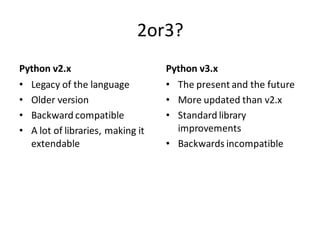 2or3? 
Python v2.x 
•Legacy of the language 
•Older version 
•Backward compatible 
•A lot of libraries, making it extendable 
Python v3.x 
•The present and the future 
•More updated than v2.x 
•Standard library improvements 
•Backwards incompatible  