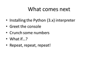 What comes next 
•Installing the Python (3.x) interpreter 
•Greet the console 
•Crunch some numbers 
•What if…? 
•Repeat, repeat, repeat!  