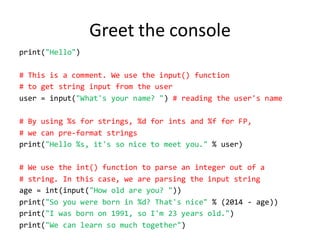 Greet the console 
print("Hello") 
# This is a comment. We use the input() function 
# to get string input from the user 
user = input("What's your name? ") # reading the user's name 
# By using %s for strings, %d for ints and %f for FP, 
# we can pre-format strings 
print("Hello %s, it's so nice to meet you." % user) 
# We use the int() function to parse an integer out of a 
# string. In this case, we are parsing the input string 
age = int(input("How old are you? ")) 
print("So you were born in %d? That's nice" % (2014 - age)) 
print("I was born on 1991, so I'm 23 years old.") 
print("We can learn so much together")  