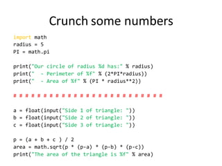 Crunch some numbers 
import math 
radius = 5 
PI = math.pi 
print("Our circle of radius %d has:" % radius) 
print(" - Perimeter of %f" % (2*PI*radius)) 
print(" - Area of %f" % (PI * radius**2)) 
# # # # # # # # # # # # # # # # # # # # # # # # # 
a = float(input("Side 1 of triangle: ")) 
b = float(input("Side 2 of triangle: ")) 
c = float(input("Side 3 of triangle: ")) 
p = (a + b + c ) / 2 
area = math.sqrt(p * (p-a) * (p-b) * (p-c)) 
print("The area of the triangle is %f" % area) 
 