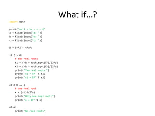 What if…? 
import math 
print("ax^2 + bx + c = 0") 
a = float(input("a: ")) 
b = float(input("b: ")) 
c = float(input("c: ")) 
D = b**2 - 4*a*c 
if D > 0: 
# two real roots 
x1 = (-b + math.sqrt(D))/(2*a) 
x2 = (-b - math.sqrt(D))/(2*a) 
print("Two real roots:") 
print("x1 = %f" % x1) 
print("x2 = %f" % x2) 
elif D == 0: 
# one real root 
x = (-b)/(2*a) 
print("Only one real root:") 
print("x = %f" % x) 
else: 
print("No real roots")  