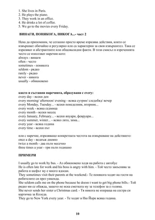 1. She lives in Paris.
2. He plays the piano.
3. They work in an office.
4. He drinks a lot of coffee.
5. We go to the movies every Friday.
ВИНАГИ, ПОНЯКОГА, НИКОГА...- част 2
Нека да припомним, че сегашно просто време изразява действия, които се
извършват обичайно и регулярно или са характерни за своя извършител. Така се
изразяват и абстрактните или общовалидни факти. В този смисъл в изреченията
често се използват наречия като:
always - винаги
often - често
sometimes - понякога
seldom - рядко
rarely - рядко
never - никога
usually - обикновено
както и съставни наречията, образувани с every:
every day - всеки ден
every morning/ afternoon/ evening - всяка сутрин/ следобяд/ вечер
every Monday, Tuesday... - всеки понеделник, вторник...
every week - всяка седмица
every month - всеки месец
every January, February... - всеки януари, февруари...
every summer, winter... - всяко лято, зима...
every year - всяка година
every time - всеки път
или с наречие, изразяващо конкретната честота на извършване на действието:
once a day - веднъж дневно
twice a month - два пъти месечно
three times a year - три пъти годишно
ПРИМЕРИ
I usually go to work by bus. - Аз обикновено ходя на работа с автобус
He is often late for work and his boss is angry with him. - Той често закъснява за
работа и шефът му е много ядосан.
They sometimes visit their parents at the weekend.- Те понякога ходят на гости на
робителите си през уикенда.
She seldom calls me on the phone because he doesn t want to get big phone bills.- Той
рядко ми се обажда, защото не иска сметката му за телефон за е голяма.
She never sends her sister a Christmas card. - Тя никога не изпраща на сестра си
картичка за Коледа.
They go to New York every year. - Те ходят в Ню Йорк всяка година.
10
 