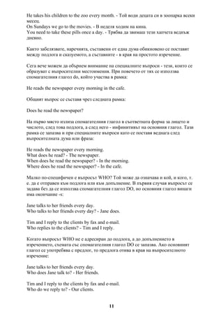 He takes his children to the zoo every month. - Той води децата си в зоопарка всеки
месец.
On Sundays we go to the movies. - В неделя ходим на кина.
You need to take these pills once a day. - Трябва да звимаш тези хапчета веднъж
дневно.
Както забелязвате, наречията, съставени от една дума обикновено се поставят
между подлога и сказуемото, а съставните - в края на простото изречение.
Сега вече можем да обърнем внимание на специалните въпроси - тези, които се
образуват с въпросителни местоимения. При повечето от тях се използва
спомагателния глагол do, който участва в рамка:
He reads the newspaper every morning in the cafe.
Общият въпрос се съставя чрез следната рамка:
Does he read the newspaper?
На първо място излиза спомагателния глагол в съответната форма за лицето и
числото, след това подлога, а след него - инфинитивът на основния глагол. Тази
рамка се запазва и при специалните въпроси като се поставя веднага след
въпросителната дума или фраза:
He reads the newspaper every morning.
What does he read? - The newspaper.
When does he read the newspaper? - In the morning.
Where does he read the newspaper? - In the cafe.
Малко по-специфичен е въпросът WHO? Той може да означава и кой, и кого, т.
е. да е отправен към подлога или към допълнение. В първия случая въпросът се
задава без да се използва спомагателния глагол DO, но основния глагол винаги
има окончание -s:
Jane talks to her friends every day.
Who talks to her friends every day? - Jane does.
Tim and I reply to the clients by fax and e-mail.
Who replies to the clients? - Tim and I reply.
Когато въпросът WHO не е адресиран до подлога, а до допълнението в
изречението, схемата със спомагателния глагол DO се запазва. Ако основният
глагол се употребява с предлог, то предлога отива в края на въпросителното
изречение:
Jane talks to her friends every day.
Who does Jane talk to? - Her friends.
Tim and I reply to the clients by fax and e-mail.
Who do we reply to? - Our clients.
11
 