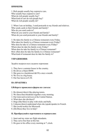 ПРИМЕРИ:
1. Rich people usually buy expensive cars.
Who usually buys expensive cars?
What do rich people usually buy?
What kind of cars do rich people buy?
What do rich people usually do?
2. When I am on holiday, I send postcards to my friends and relatives.
Who sends cards to their friends and family?
Who do you send cards to?
What do you send to your friends and family?
When do you send postcards to your friends and family?
3. He takes his family to a Chinese restaurant every Friday.
Who takes his family to a Chinese restaurant every Friday?
Who does he take to a Chinese restaurant every Friday?
Where does he take his family every Friday?
When does he take his family to a Chinese restaurant?
How often does he take his family to a Chinese restaurant?
What kind of restaurant does he take his family to?
УПРАЖНЕНИЯ:
Задайте въпроси към следните изречения:
1. They have a summer house in the country.
2. He drives a black BMW.
3. She goes to a hairdresser's once a month.
4. We live in a big house.
5. Our bus leaves at 8.30.
НА ПРАКТИКА
І.Изберете правилната форма на глагола:
1. He (doesn;t/don;t) like playing tennis.
2. We (have/has) breakfast together every morning.
3. Our train (arrive/arrives) at the Central Station.
4. What does she (do/does)?
5. Dogs (like/likes) to play with sticks and balls.
6. I (doesn;t/don;t) understand when she (speak/speaks) in French.
7. She (work/works) for Microsoft.
8. (Do/Does) they live in Italy?
II. Преобразувайте изреченията в отрицателни:
1. Janet and my sister are flight attendants.
2. They serve free beer at this bar.
3. He goes to his office every morning at 7 ;clock.
12
 