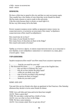 a little - малко за количество
much - много
ПРИМЕРИ:
We have a little time to spend in this city and then we start our journey again.
They usually buy a few bottles of wine when they invite frineds for dinner.
She has many reasons to want to study in this university.
I like this room because there is always so much light in it.
He has very little money left in the bank.
Когато задавате въпроса колко трябва да прецените какъв е видът на
съществителното, и съответно да използвате How many? за бройните
съществителни и How much?за небройните:
How much time do we have?
How many of your friends live here?
How many boxes of chocolate are there in the fridge?
How much work needs to be done?
Трябва да отчетете и факта, че някои съществителни могат да се използват и
като бройни, и като небройни в зависимост от значението си, напр. glass -
стъкло/a glass - чаша
УПРАЖНЕНИЯ:
Задайте въпросите;How much? или How many?към следните изречения:
1. ................ food do you need for your trip?
2. She doesn't know .................. people come to her English class.
3. .............. days are there in February this year?
4. .............. time do we have before the plane lands?
5. ............... coffee do you drink every day?
6. .............. cups of tea do you drink in the morning?
7. ............... countries are there in Europe?
8. ............... books do you read a year?
SOME AND ANY
Tom and Alex are two friends who share an apartment in San Francisco. One Saturday
afternoon they decide to invite some friends for dinner.
TOM: Let;s call John and Anna and invite them here tonight!
ALEX: That;s a great idea!
TOM: We can make a salad and buy a bottle of wine.
ALEX: Let;s see what we have in the fridge.
TOM: We have some tomatoes.
ALEX: I love tomato salad. Have we got any olives?
16
 