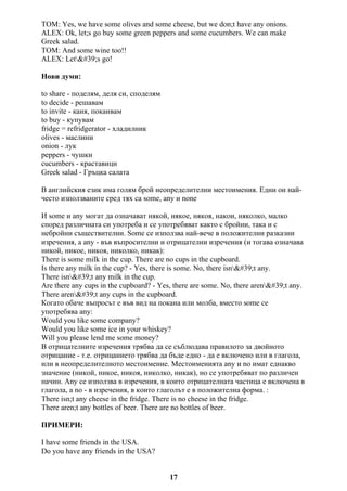 TOM: Yes, we have some olives and some cheese, but we don;t have any onions.
ALEX: Ok, let;s go buy some green peppers and some cucumbers. We can make
Greek salad.
TOM: And some wine too!!
ALEX: Let's go!
Нови думи:
to share - поделям, деля си, споделям
to decide - решавам
to invite - каня, поканвам
to buy - купувам
fridge = refridgerator - хладилник
olives - маслини
onion - лук
peppers - чушки
cucumbers - краставици
Greek salad - Гръцка салата
В английския език има голям брой неопределителни местоимения. Едни он най-
често използваните сред тях са some, any и none
И some и any могат да означават някой, някое, някоя, накои, няколко, малко
според различната си употреба и се употребяват както с бройни, така и с
небройни съществителни. Some се използва най-вече в положителни разказни
изречения, а any - във въпросителни и отрицателни изречения (и тогава означава
никой, никое, никоя, николко, никак):
There is some milk in the cup. There are no cups in the cupboard.
Is there any milk in the cup? - Yes, there is some. No, there isn't any.
There isn't any milk in the cup.
Are there any cups in the cupboard? - Yes, there are some. No, there aren't any.
There aren't any cups in the cupboard.
Когато обаче въпросът е във вид на покана или молба, вместо some се
употребява any:
Would you like some company?
Would you like some ice in your whiskey?
Will you please lend me some money?
В отрицателните изречения трябва да се съблюдава правилото за двойното
отрицание - т.е. отрицанието трябва да бъде едно - да е включено или в глагола,
или в неопределителното местоимение. Местоименията any и no имат еднакво
значение (никой, никое, никоя, николко, никак), но се употребяват по различен
начин. Any се използва в изречения, в които отрицателната частица е включена в
глагола, а no - в изречения, в които глаголът е в положителна форма. :
There isn;t any cheese in the fridge. There is no cheese in the fridge.
There aren;t any bottles of beer. There are no bottles of beer.
ПРИМЕРИ:
I have some friends in the USA.
Do you have any friends in the USA?
17
 