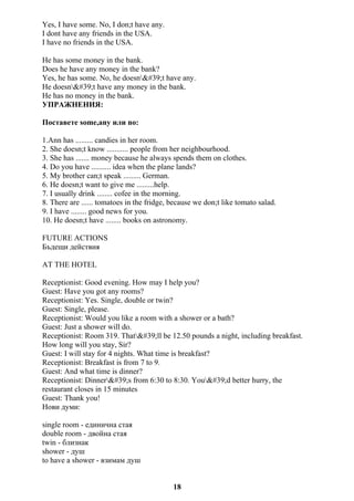Yes, I have some. No, I don;t have any.
I dont have any friends in the USA.
I have no friends in the USA.
He has some money in the bank.
Does he have any money in the bank?
Yes, he has some. No, he doesn't have any.
He doesn't have any money in the bank.
He has no money in the bank.
УПРАЖНЕНИЯ:
Поставете some,any или no:
1.Ann has ......... candies in her room.
2. She doesn;t know ........... people from her neighbourhood.
3. She has ....... money because he always spends them on clothes.
4. Do you have .......... idea when the plane lands?
5. My brother can;t speak ......... German.
6. He doesn;t want to give me .........help.
7. I usually drink ........ cofee in the morning.
8. There are ...... tomatoes in the fridge, because we don;t like tomato salad.
9. I have ........ good news for you.
10. He doesn;t have ........ books on astronomy.
FUTURE ACTIONS
Бъдещи действия
AT THE HOTEL
Receptionist: Good evening. How may I help you?
Guest: Have you got any rooms?
Receptionist: Yes. Single, double or twin?
Guest: Single, please.
Receptionist: Would you like a room with a shower or a bath?
Guest: Just a shower will do.
Receptionist: Room 319. That'll be 12.50 pounds a night, including breakfast.
How long will you stay, Sir?
Guest: I will stay for 4 nights. What time is breakfast?
Receptionist: Breakfast is from 7 to 9.
Guest: And what time is dinner?
Receptionist: Dinner's from 6:30 to 8:30. You'd better hurry, the
restaurant closes in 15 minutes
Guest: Thank you!
Нови думи:
single room - единична стая
double room - двойна стая
twin - близнак
shower - душ
to have a shower - взимам душ
18
 