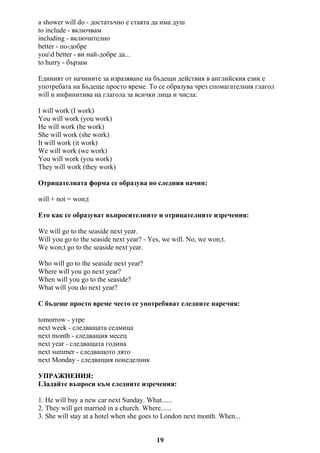 a shower will do - достатъчно е стаята да има душ
to include - включвам
including - включително
better - по-добре
youd better - ви най-добре да...
to hurry - бързам
Единият от начините за изразяване на бъдещи действия в английския език е
употребата на Бъдеще просто време. То се образува чрез спомагателния глагол
will и инфинитива на глагола за всички лица и числа:
I will work (I work)
You will work (you work)
He will work (he work)
She will work (she work)
It will work (it work)
We will work (we work)
You will work (you work)
They will work (they work)
Отрицателната форма се образува по следния начин:
will + not = won;t
Ето как се образуват въпросителните и отрицателните изречения:
We will go to the seaside next year.
Will you go to the seaside next year? - Yes, we will. No, we won;t.
We won;t go to the seaside next year.
Who will go to the seaside next year?
Where will you go next year?
When will you go to the seaside?
What will you do next year?
С бъдеще просто време често се употребяват следните наречия:
tomorrow - утре
next week - следващата седмица
next month - следващия месец
next year - следващата година
next summer - следващото лято
next Monday - следващия понеделник
УПРАЖНЕНИЯ:
I.Задайте въпроси към следните изречения:
1. He will buy a new car next Sunday. What......
2. They will get married in a church. Where......
3. She will stay at a hotel when she goes to London next month. When...
19
 