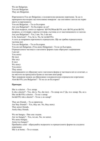 We are Bulgarian.
You are Bulgarian.
They are Bulgarian.
Изречението;You are Bulgarian; е положително разказно изречение. За да го
превърнем във въпрос ще използваме инверсия - ще поставим глагола на първо
място в изречението:
You are Bulgarian. - Ти си българин.
Are you Bulgarian? - Ти българин ли си?
На тези въпроси, които се наричат "Общи" или "да/не"
въпроси, се отговаря с кратък отговор, състоящ се от местоимението и глагола:
Are you Bulgarian? - Yes, I am. No, I am not.
Is he American? - Yes, he is. No, he isn't.
А сега да направим изречението отрицателно. Ще ни трябва отрицателната
частица not:
You are Bulgarian. - Ти си българин.
You are not Bulgarian. (You aren;t Bulgarian) - Ти не си българин.
Отрицателната частица и глаголните форми също образуват съкращения:
I am not
You aren;t
He isn;t
She isn;t
It isn;t
We aren;t
You aren;t
They aren;t
(контракциите се образуват като глаголната форма и частицата not се съчетаят, а
на мястото на пропусната буква се поставя апостроф)
Чрез инверсия можем да образуваме и въпросително-отрицателно изречение:
Aren't you Bulgarian? - Ти не си ли българин?
Примери:
She is a doctor. - Тя е лекар.
Is she a doctor? - Yes, she is. No, she isn;t. - Тя лекар ли е? Да, тя е лекар. Не, не е.
She isn't a doctor. - Тя не е лекар.
Isn't she a doctor? - Тя не е ли лекар?
They are friends. - Те са приятели.
Are they friends? - Yes, they are. No, they aren;t.
They aren;t friends.
Aren;t they friends.
We are hungry - Ние сме гладни.
Are we hungry? - Yes, we are. No, we aren;t.
We aren;t hungry.
Aren;t we hungry?
Пробвайте сами - образувайте въпросите и отрицателните форми на следните
изречения:
She is at home. - Тя е в къщи.
2
 