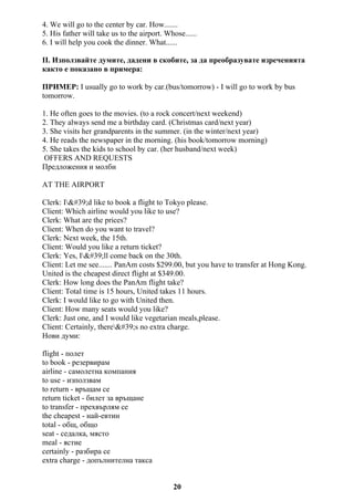 4. We will go to the center by car. How.......
5. His father will take us to the airport. Whose......
6. I will help you cook the dinner. What......
II. Използвайте думите, дадени в скобите, за да преобразувате изреченията
както е показано в примера:
ПРИМЕР: I usually go to work by car.(bus/tomorrow) - I will go to work by bus
tomorrow.
1. He often goes to the movies. (to a rock concert/next weekend)
2. They always send me a birthday card. (Christmas card/next year)
3. She visits her grandparents in the summer. (in the winter/next year)
4. He reads the newspaper in the morning. (his book/tomorrow morning)
5. She takes the kids to school by car. (her husband/next week)
OFFERS AND REQUESTS
Предложения и молби
AT THE AIRPORT
Clerk: I'd like to book a flight to Tokyo please.
Client: Which airline would you like to use?
Clerk: What are the prices?
Client: When do you want to travel?
Clerk: Next week, the 15th.
Client: Would you like a return ticket?
Clerk: Yes, I'll come back on the 30th.
Client: Let me see....... PanAm costs $299.00, but you have to transfer at Hong Kong.
United is the cheapest direct flight at $349.00.
Clerk: How long does the PanAm flight take?
Client: Total time is 15 hours, United takes 11 hours.
Clerk: I would like to go with United then.
Client: How many seats would you like?
Clerk: Just one, and I would like vegetarian meals,please.
Client: Certainly, there's no extra charge.
Нови думи:
flight - полет
to book - резервирам
airline - самолетна компания
to use - използвам
to return - връщам се
return ticket - билет за връщане
to transfer - прехвърлям се
the cheapest - най-евтин
total - общ, общо
seat - седалка, място
meal - ястие
certainly - разбира се
extra charge - допълнителна такса
20
 