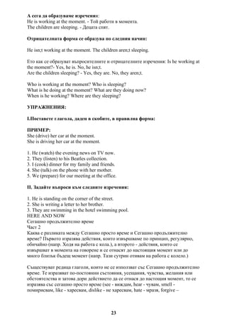 А сега да образуваме изречения:
He is working at the moment. - Той работи в момента.
The children are sleeping. - Децата спят.
Отрицателната форма се образува по следния начин:
He isn;t working at the moment. The children aren;t sleeping.
Ето как се образуват въпросителните и отрицателните изречения: Is he working at
the moment?- Yes, he is. No, he isn;t.
Are the children sleeping? - Yes, they are. No, they aren;t.
Who is working at the moment? Who is sleeping?
What is he doing at the moment? What are they doing now?
When is he working? Where are they sleeping?
УПРАЖНЕНИЯ:
I.Поставете глагола, даден в скобите, в правилна форма:
ПРИМЕР:
She (drive) her car at the moment.
She is driving her car at the moment.
1. He (watch) the evening news on TV now.
2. They (listen) to his Beatles collection.
3. I (cook) dinner for my family and friends.
4. She (talk) on the phone with her mother.
5. We (prepare) for our meeting at the office.
ІІ. Задайте въпроси към следните изречения:
1. He is standing on the corner of the street.
2. She is writing a letter to her brother.
3. They are swimming in the hotel swimming pool.
HERE AND NOW
Сегашно продължително време
Част 2
Каква е разликата между Сегашно просто време и Сегашно продължително
време? Първото изразява действия, които извършваме по принцип, регулярно,
обичайно (напр. Ходя на работа с кола.), а второто - действия, които се
извършват в момента на говорене и се отнасят до настоящия момент или до
много близък бъдещ момент (напр. Тази сутрин отивам на работа с колело.)
Съществуват редица глаголи, които не се използват със Сегашно продължително
време. Те изразяват по-постоянни състояния, усещания, чувства, желания или
обстоятелства и затова дори действието да се отнася до настощия момент, то се
изразява със сегашно просто време (see - виждам, hear - чувам, smell -
помирисвам, like - харесвам, dislike - не харесвам, hate - мразя, forgive –
23
 