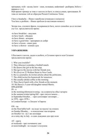 прощавам, wish - желая, know - знам, познавам, understand - разбирам, believe -
вярвам и т.н.).
Най-яркият пример за това е глаголът;to have; в смисъл;имам, притежавам. В
това си значение той не образува Present Continuous Tense:
I have a headache. - Имам главоболие (очевидно в момента)
You have a problem. - Имаш проблем (в настоящия момент)
Затова пък, следните фрази, съдържащи;to have, могат спокойно да се ползват
със Сег. продължително време:
-to have breakfast - закусвам
-to have lunch - обядвам
-to have dinner - вечерям
-to have a good time - прекарвам си добре
-to have a lesson - имам урок
-to have a shower - взимам душ
УПРАЖНЕНИЯ:
I.Поставете глагола, даден в скобите, в Сегашно просто или Сегашно
продължително време:
1. Who you (wait)for?
2. They (discuss) yesterday;s football match.
3. He (know) the girl at the bus stop.
4. She (go) to the movies with her friends now.
5. We (live) on 22 Wallnut Street in New Castle.
6. He is a journalist, he (write) articles about the politicians.
7. The child (write) his homework for tomorrow.
8. She usually (drink) coffee in the morning.
9. They (have) lunch with a few friends at the moment.
10. He (have) a 3-year-old daughter named Marrie.
ПРЕДЛОЗИ
IN - в
in the morning/afternoon/evening - на сутринта/на обяд/ вечерта
in the summer/winter/spring/fall - през лятото/зимата ...
in September/October... - през септември/ октомври ...
in 1978 - през 1978 г.
in London/Europe - в Лондон/ в Европа
ON - на
on the floor/table/wall - на пода/ на масата/ на стената
on Sunday/Monday... - в понеделник/ във вторник
on October 1st - на 1-ви октомври
on a rainy day in July - в един дъждовен ден през юли
AT - при/в
at weekends - през почивните дни
at noon/midnight - по пладне/ в полунощ
24
 