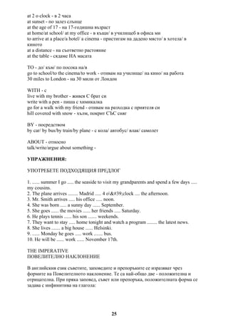 at 2 o clock - в 2 часа
at sunset - по залез слънце
at the age of 17 - на 17-годишна възраст
at home/at school/ at my office - в къщи/ в училищеб в офиса ми
to arrive at a place/a hotel/ a cinema - пристигам на дадено място/ в хотела/ в
киното
at a distance - на съответно растояние
at the table - сядаме НА масата
TO - до/ към/ по посока на/в
go to school/to the cinema/to work - отивам на училище/ на кино/ на работа
30 miles to London - на 30 мили от Лондон
WITH - с
live with my brother - живея С брат си
write with a pen - пиша с химикалка
go for a walk with my friend - отивам на разходка с приятеля си
hill covered with snow - хълм, покрит СЪС сняг
BY - посредством
by car/ by bus/by train/by plane - с кола/ автобус/ влак/ самолет
ABOUT - относно
talk/write/argue about something -
УПРАЖНЕНИЯ:
УПОТРЕБЕТЕ ПОДХОДЯЩИЯ ПРЕДЛОГ
1. ...... summer I go ..... the seaside to visit my grandparents and spend a few days .....
my cousins.
2. The plane arrives ........ Madrid ..... 4 o'clock .... the afternoon.
3. Mr. Smith arrives ..... his office ..... noon.
4. She was born ..... a sunny day ...... September.
5. She goes ...... the movies ...... her friends ..... Saturday.
6. He plays tennis ...... his son ....... weekends.
7. They want to stay ..... home tonight and watch a program ........ the latest news.
8. She lives ....... a big house ...... Helsinki.
9. ...... Monday he goes ..... work ....... bus.
10. He will be ...... work ...... November 17th.
THE IMPERATIVE
ПОВЕЛИТЕЛНО НАКЛОНЕНИЕ
В английския език съветите, заповедите и препоръките се изразяват чрез
формите на Повелителното наклонение. Те са най-общо две - положителна и
отрицателна. При пряка заповед, съвет или препоръка, положителната форма се
задава с инфинитива на глагола:
25
 