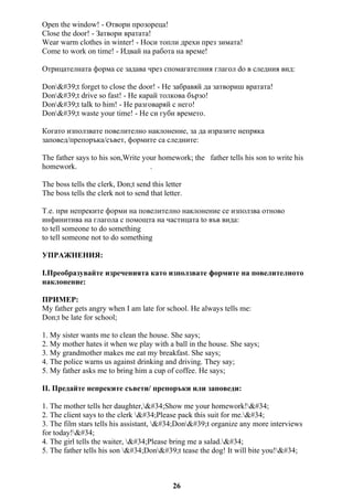 Open the window! - Отвори прозореца!
Close the door! - Затвори вратата!
Wear warm clothes in winter! - Носи топли дрехи през зимата!
Come to work on time! - Идвай на работа на време!
Отрицателната форма се задава чрез спомагателния глагол do в следния вид:
Don't forget to close the door! - Не забравяй да затвориш вратата!
Don't drive so fast! - Не карай толкова бързо!
Don't talk to him! - Не разговаряй с него!
Don't waste your time! - Не си губи времето.
Когато използвате повелително наклонение, за да изразите непряка
заповед/препоръка/съвет, формите са следните:
The father says to his son,Write your homework; the father tells his son to write his
homework. .
The boss tells the clerk, Don;t send this letter
The boss tells the clerk not to send that letter.
Т.е. при непреките форми на повелително наклонение се използва отново
инфинитива на глагола с помощта на частицата to във вида:
to tell someone to do something
to tell someone not to do something
УПРАЖНЕНИЯ:
I.Преобразувайте изреченията като използвате формите на повелителното
наклонение:
ПРИМЕР:
My father gets angry when I am late for school. He always tells me:
Don;t be late for school;
1. My sister wants me to clean the house. She says;
2. My mother hates it when we play with a ball in the house. She says;
3. My grandmother makes me eat my breakfast. She says;
4. The police warns us against drinking and driving. They say;
5. My father asks me to bring him a cup of coffee. He says;
II. Предайте непреките съвети/ препоръки или заповеди:
1. The mother tells her daughter,"Show me your homework!"
2. The client says to the clerk "Please pack this suit for me."
3. The film stars tells his assistant, "Don't organize any more interviews
for today!"
4. The girl tells the waiter, "Please bring me a salad."
5. The father tells his son "Don't tease the dog! It will bite you!"
26
 