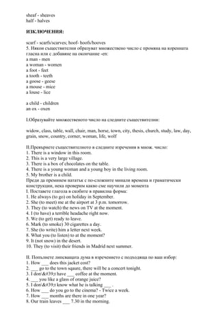 sheaf - sheaves
half - halves
ИЗКЛЮЧЕНИЯ:
scarf - scarfs/scarves; hoof- hoofs/hooves
5. Някои съществителни образуват множествено число с промяна на коренната
гласна или с добавяне на окончание -en:
a man - men
a woman - women
a foot - feet
a tooth - teeth
a goose - geese
a mouse - mice
a louse - lice
a child - children
an ox - oxen
I.Образувайте множественото число на следните съществителни:
widow, class, table, wall, chair, man, horse, town, city, thesis, church, study, law, day,
grain, snow, country, corner, woman, life, wolf
II.Превърнете съществителното в следните изречения в множ. число:
1. There is a window in this room.
2. This is a very large village.
3. There is a box of chocolates on the table.
4. There is a young woman and a young boy in the living room.
5. My brother is a child.
Преди да преминем нататък с по-сложните минали времена и граматически
конструкции, нека проверим какво сме научили до момента
I. Поставете глагола в скобите в правилна форма:
1. He always (to go) on holiday in September.
2. She (to meet) me at the airport at 3 p.m. tomorrow.
3. They (to watch) the news on TV at the moment.
4. I (to have) a terrible headache right now.
5. We (to get) ready to leave.
6. Mark (to smoke) 30 cigarettes a day.
7. She (to write) him a letter next week.
8. What you (to listen) to at the moment?
9. It (not snow) in the desert.
10. They (to visit) their friends in Madrid next summer.
II. Попълнете липсващата дума в изречението с подходяща по ваш избор:
1. How ___ does this jacket cost?
2. ___ go to the town sqaure, there will be a concert tonight.
3. I don't have ___ coffee at the moment.
4. ___ you like a glass of orange juice?
5. I don't know what he is talking ___ .
6. How ___ do you go to the cinema? - Twice a week.
7. How ___ months are there in one year?
8. Our train leaves ___ 7.30 in the morning.
 