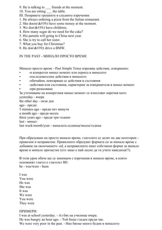 9. He is talking to ___ friends at the moment.
10. You are sitting ___ the table.
III. Поправете грешките в следните изречения:
1. He always ordering a pizza from the Italian restaurant.
2. She doesn't have some money at the moment.
3. We don't have childrens.
4. How many sugar do we need for the cake?
5. His parents will going to China next year.
6. She is try to call her sister.
7. What you buy for Christmas?
8. He don't drive a BMW.
IN THE PAST - МИНАЛО ПРОСТО ВРЕМЕ
Минало просто време - Past Simple Tense изразява действие, извършено:
• -в конкретен минал момент или период в миналото
• -последователни действия в миналото
• -обичайни, повтарящи се действия и състояния
• -действия или състояния, характерни за извършителя в минал момент
• -при разказване
За уточняване на конкретния минал момент се използват наречия като:
yesterday - вчера
the other day - онзи ден
ago - преди:
5 minutes ago - преди пет минути
a month ago - преди месец
three years ago - преди три години
last - минал:
last week/month/year - миналата седмица/месец/година
При образуване на просто минало време, глаголите се делят на две категории -
правилни и неправилни. Правилните образуват формата си за минало време с
добавяне на окончанието -ed, а неправилните имат собствени форми за минало
време и минало причастие (ето защо е най-лесно да ги учите наведнъж!!).
В този урок обаче ще се занимаем с изречения в минало време, в които
основният глагол е глаголът BE:
be - was/were - been
I was
You were
He was
She was
It was
We were
You were
They were
ПРИМЕРИ:
I was at school yesterday. - Аз бях на училище вчера.
He was hungry an hour ago. - Той беше гладен преди час.
We were very poor in the past. - Ние бяхме много бедни в миналото
 