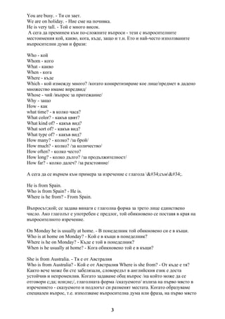 You are busy. - Ти си зает.
We are on holiday. - Ние сме на почивка.
He is very tall. - Той е много висок.
А сега да преминем към по-сложните въпроси - тези с въпросителните
местоимения кой, какво, кога, къде, защо и т.н. Ето и най-често използваните
въпросителни думи и фрази:
Who - кой
Whom - кого
What - какво
When - кога
Where - къде
Which - кой измежду много? /когато конкретизираме кое лице/предмет в дадено
множество имаме впредвид/
Whose - чий /въпрос за притежание/
Why - защо
How - как
what time? - в колко часа?
What color? - какъв цвят?
What kind of? - какъв вид?
What sort of? - какъв вид?
What type of? - какъв вид?
How many? - колко? /за брой/
How much? - колко? /за количество/
How often? - колко често?
How long? - колко дълго? /за продължителност/
How far? - колко далеч? /за разстояние/
А сега да се върнем към примера за изречение с глагола "съм".
He is from Spain.
Who is from Spain? - He is.
Where is he from? - From Spain.
Въпросът;кой; се задава винаги с глаголна форма за трето лице единствено
число. Ако глаголът е употребен с предлог, той обикновено се поставя в края на
въпросителното изречение.
On Monday he is usually at home. - В понеделник той обикновено си е в къщи.
Who is at home on Monday? - Кой е в къщи в понеделник?
Where is he on Monday? - Къде е той в понеделник?
When is he usually at home? - Кога обикновено той е в къщи?
She is from Australia. - Тя е от Австралия
Who is from Australia? - Кой е от Австралия Where is she from? - От къде е тя?
Както вече може би сте забелязали, словоредът в английския език е доста
устойчив и непроменлив. Когато задаваме общ въпрос /на който може да се
отговори с;да; или;не;/, глаголната форма /сказуемото/ излиза на първо място в
изречението - сказуемото и подлогът си разменят местата. Когато образуваме
специален въпрос, т.е. използваме въпросителна дума или фраза, на първо място
3
 