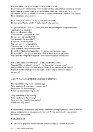 ВЪПРОСИТЕЛНИ И ОТРИЦАТЕЛНИ ИЗРЕЧЕНИЯ
Въпросителните изречения с основен глагол "be" в минало време (по
аналогия със сегашно просто време) се образуват чрез инверсия. На тях се
отговаря с кратки отговори, състоящи се от местоимение и спомагателен глагол.
Нека направим сравнението:
He is tired. Is he tired? - Yes, he is. No, he isn't.
He was tired. Was he tired? - Yes, he was. No, he was not.
Съкращението на глаголът "be" в минало време с отрицателната
частица not са следните:
I was not - I wasn't
You were not - you weren't
He was not - he wasn't
She was not - she wasn't
It was not - it wasn't
We were not - we weren't
You were not - you weren't
They were not - they weren't
I wasn't at school yesterday. - Аз не бях на училище вчера.
He wasn't hungry an hour ago. - Той не беше гладен преди час.
We weren't poor in the past. - Ние не бяхме бедни в миналото.
И ВЪПРОСИТЕЛНОІОТРИЦАТЕЛНОТО ИЗРЕЧЕНИЕ:
Wasn't I at school yesterday? - Не бях ли на училище вчера?
Wasn't he hungry an hour ago? - Той не беше ли гладен преди час?
Weren't we very poor in the past? - Ние не бяхме ли много бедни в
миналото?
А СЕГА ДА ЗАДАДЕМ И ПО-СЛОЖНИ ВЪПРОСИ:
She was in the living-room 5 minutes ago.
Who was in the living-room 5 minutes ago?
Where was she 5 minutes ago?
When was she in the living-room?
They were busy in the evening.
Who was busy in the evening?
Why were they busy in the evening?
When were they busy?
В следващите уроци ще се занимаем с правилата за образуване на минало просто
време на правилните и неправилни глаголи. А сега изпробвайте наученото в
следните упражнения:
УПРАЖНЕНИЯ
I. Попълнете формите на глагола съм за минало време в следния диалог:
A: I __ at a party yesterday.
 