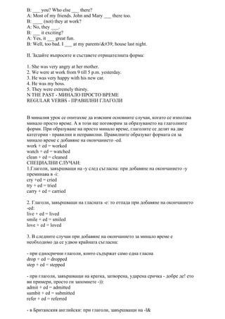 B: ___ you? Who else ___ there?
A: Most of my friends. John and Mary ___ there too.
B: ____ (not) they at work?
A: No, they ___.
B: ___ it exciting?
A: Yes, it ___ great fun.
B: Well, too bad. I ___ at my parents' house last night.
II. Задайте въпросите и съставете отрицателната форма:
1. She was very angry at her mother.
2. We were at work from 9 till 5 p.m. yesterday.
3. He was very happy with his new car.
4. He was my boss.
5. They were extremely thirsty.
N THE PAST - МИНАЛО ПРОСТО ВРЕМЕ
REGULAR VERBS - ПРАВИЛНИ ГЛАГОЛИ
В миналия урок се опитахме да изясним основните случаи, когато се използва
минало просто време. А в този ще поговорим за образуването на глаголните
форми. При образуване на просто минало време, глаголите се делят на две
категории - правилни и неправилни. Правилните образуват формата си за
минало време с добавяне на окончанието -ed.
work + ed = worked
watch + ed = watched
clean + ed = cleaned
СПЕЦИАЛНИ СЛУЧАИ:
1.Глаголи, завършващи на -y след съгласна: при добавяне на окончанието -y
преминава в -i:
cry +ed = cried
try + ed = tried
carry + ed = carried
2. Глаголи, завършващи на гласната -e: то отпада при добавяне на окончанието
-ed:
live + ed = lived
smile + ed = smiled
love + ed = loved
3. В следните случаи при добавяне на окончанието за минало време е
необходимо да се удвои крайната съгласна:
- при едносрични глаголи, които съдържат само една гласна
drop + ed = dropped
step + ed = stepped
- при глаголи, завършващи на кратка, затворена, ударена сричка - добре де! ето
ви примери, просто ги запомнете -)):
admit + ed = admitted
sumbit + ed = submitted
refer + ed = referred
- в Британския английски: при глаголи, завършващи на -l&
 