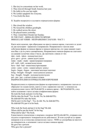 1. She (try) to concentrate on her work.
2. They (travel) through South America last year.
3. He (talk) to his son last night.
4. We (order) spaghetti for everyone.
5. You (lock) the door.
II. Задайте въпросите и съставете отрицателната форма:
1. She closed the window.
2. We kissed the children goodnight.
3. He walked across the street.
4. He played tennis yesterday.
5. They visited their friends last Sunday.
IN THE PAST - МИНАЛО ПРОСТО ВРЕМЕ
IRREGULAR VERBS - НЕПРАВИЛНИ ГЛАГОЛИ - ЧАСТ 1
Както вече казахме, при образуване на просто минало време, глаголите се делят
на две категории - правилни и неправилни. Неправилните глаголи имат
собствени форми за минало фреме и минало причастие, ето защо нашият съвет
към Вас е да ги учите едновременно. Неправилните минали форми на глаголите
са еднакви за всички лица и числа. Да започнем с някои от тях:
take - took - taken - взимам/взех/взет
give- gave - given - давам/дадох/даден
make - made - made - правя/направих/направен
tell - told - told - казвам/казах/казан
have - had - had - имам/имах/притежаван
come - came - come - идвам/дойдох/ дошъл
begin - began - begun - започвам/започнах/започнат
bring - brought - brought - нося/донесох/донесен
buy - bought - bought - купувам/купих/купен
put - put - put - слагам/сложих/сложен
ВЪПРОСИТЕЛНИ И ОТРИЦАТЕЛНИ ИЗРЕЧЕНИЯ
Въпросителните и отрицателни форми на изреченията с неправилни глаголи се
образуват по същия начин, както и тези с правилни глаголи - с помощта на
спомагателния глагол "do" в минало време - "did", след
който основният глагол остава в инфинитивна форма:
He took the book and put it in his bag.
Did he take the book? Yes, he did. No, he didn't.
He didn't take the book.
Did he put it in his bag? - Yes, he did. No, he didn't.
He didn't put it in his back.
Who took the book and put it in his bag? He did.
Where did he put the book? In his bag.
What did he take? The book.
Единственото изключение е свързано с въпроса "who", отправен към
подлога в изречението /извършителя на действието/. В този случай не се прави
инверсия и не се използва спомагателен глагол - WHO се употребява на мястото
на извършителя, а основният глагол остава в минало време:
He gave her a present.
Who gave her a present?
 