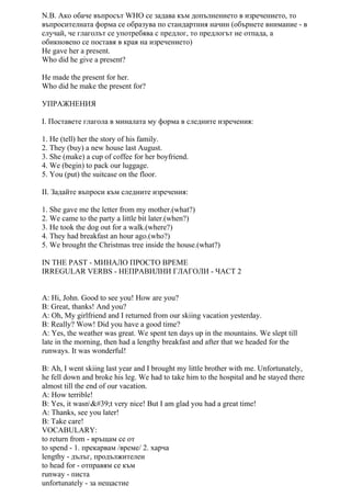 N.B. Ако обаче въпросът WHO се задава към допълнението в изречението, то
въпросителната форма се образува по стандартния начин (обърнете внимание - в
случай, че глаголът се употребява с предлог, то предлогът не отпада, а
обикновено се поставя в края на изречението)
He gave her a present.
Who did he give a present?
He made the present for her.
Who did he make the present for?
УПРАЖНЕНИЯ
I. Поставете глагола в миналата му форма в следните изречения:
1. He (tell) her the story of his family.
2. They (buy) a new house last August.
3. She (make) a cup of coffee for her boyfriend.
4. We (begin) to pack our luggage.
5. You (put) the suitcase on the floor.
II. Задайте въпроси към следните изречения:
1. She gave me the letter from my mother.(what?)
2. We came to the party a little bit later.(when?)
3. He took the dog out for a walk.(where?)
4. They had breakfast an hour ago.(who?)
5. We brought the Christmas tree inside the house.(what?)
IN THE PAST - МИНАЛО ПРОСТО ВРЕМЕ
IRREGULAR VERBS - НЕПРАВИЛНИ ГЛАГОЛИ - ЧАСТ 2
A: Hi, John. Good to see you! How are you?
B: Great, thanks! And you?
A: Oh, My girlfriend and I returned from our skiing vacation yesterday.
B: Really? Wow! Did you have a good time?
A: Yes, the weather was great. We spent ten days up in the mountains. We slept till
late in the morning, then had a lengthy breakfast and after that we headed for the
runways. It was wonderful!
B: Ah, I went skiing last year and I brought my little brother with me. Unfortunately,
he fell down and broke his leg. We had to take him to the hospital and he stayed there
almost till the end of our vacation.
A: How terrible!
B: Yes, it wasn't very nice! But I am glad you had a great time!
A: Thanks, see you later!
B: Take care!
VOCABULARY:
to return from - връщам се от
to spend - 1. прекарвам /време/ 2. харча
lengthy - дълъг, продължителен
to head for - отправям се към
runway - писта
unfortunately - за нещастие
 