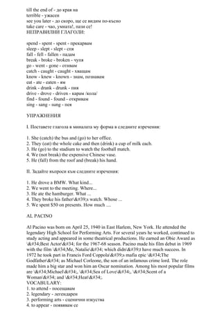 till the end of - до края на
terrible - ужасен
see you later - до скоро, ще се видим по-късно
take care - чао, умната!, пази се!
НЕПРАВИЛНИ ГЛАГОЛИ:
spend - spent - spent - прекарвам
sleep - slept - slept - спя
fall - fell - fallen - падам
break - broke - broken - чупя
go - went - gone - отивам
catch - caught - caught - хващам
know - knew - known - знам, познавам
eat - ate - eaten - ям
drink - drank - drunk - пия
drive - drove - driven - карам /кола/
find - found - found - откривам
sing - sang - sung - пея
УПРАЖНЕНИЯ
I. Поставете глагола в миналата му форма в следните изречения:
1. She (catch) the bus and (go) to her office.
2. They (eat) the whole cake and then (drink) a cup of milk each.
3. He (go) to the stadium to watch the football match.
4. We (not break) the expensive Chinese vase.
5. He (fall) from the roof and (break) his hand.
II. Задайте въпроси към следните изречения:
1. He drove a BMW. What kind...
2. We went to the meeting. Where...
3. He ate the hamburger. What ...
4. They broke his father's watch. Whose ...
5. We spent $50 on presents. How much ....
AL PACINO
Al Pacino was born on April 25, 1940 in East Harlem, New York. He attended the
legendary High School for Performing Arts. For several years he worked, continued to
study acting and appeared in some theatrical productions. He earned an Obie Award as
"Best Actor" for the 1967-68 season. Pacino made his film debut in 1969
with the film "Me, Natalie" which didn't have much success. In
1972 he took part in Francis Ford Coppola's mafia epic "The
Godfather" as Michael Corleone, the son of an infamous crime lord. The role
made him a big star and won him an Oscar nomination. Among his most popular films
are "Michael", "Sea of Love", "Scent of a
Woman" and "Heat".
VOCABULARY:
1. to attend - посещавам
2. legendary - легендарен
3. performing arts - сценични изкуства
4. to appear - появявам се
 
