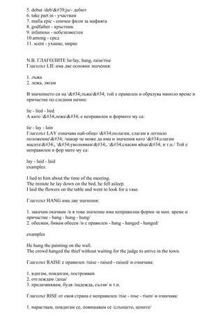 5. debut /deb'ju/- дебют
6. take part in - участвам
7. mafia epic - епичен филм за мафията
8. godfather - кръстник
9. infamous - небезизвестен
10.among - сред
11. scent - ухание, мирис
N.B. ГЛАГОЛИТЕ lie/lay, hang, raise/rise
Глаголът LIE има две основни значения:
1. лъжа
2. лежа, лягам
В значението си на "лъжа" той е правилен и образува миноло време и
причастие по следния начин:
lie - lied - lied
А като "лежа" е неправилен и формите му са:
lie - lay - lain
Глаголът LAY означава най-общо "полагам, слагам в легнало
положение" /макар че може да има и значения като "слагам
масата", "уволнявам", "снасям яйца" и т.н./ Той е
неправилен и фор мите му са:
lay - laid - laid
examples:
I lied to him about the time of the meeting.
The minute he lay down on the bed, he fell asleep.
I laid the flowers on the table and went to look for a vase.
Глаголът HANG има две значения:
1. закачам окачвам /и в това значение има неправилни форми за мин. време и
причастие - hang - hung - hung/
2. обесвам, бивам обесен /и е правилен - hang - hanged - hanged/
examples
He hung the painting on the wall.
The crowd hanged the thief without waiting for the judge to arrive in the town.
Глаголът RAISE е правилен /raise - raised - raised/ и означава:
1. вдигам, повдигам, построявам
2. отглеждам /деца/
3. предизвиквам, будя /надежда, сълзи/ и т.н.
Глаголът RISE от своя страна е неправилен /rise - rose - risen/ и означава:
1. нараствам, повдигам се, повишавам се /слънцето, цените/
 