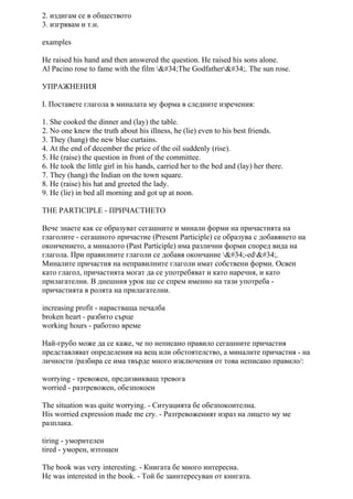 2. издигам се в обществото
3. изгрявам и т.н.
examples
He raised his hand and then answered the question. He raised his sons alone.
Al Pacino rose to fame with the film "The Godfather". The sun rose.
УПРАЖНЕНИЯ
I. Поставете глагола в миналата му форма в следните изречения:
1. She cooked the dinner and (lay) the table.
2. No one knew the truth about his illness, he (lie) even to his best friends.
3. They (hang) the new blue curtains.
4. At the end of december the price of the oil suddenly (rise).
5. He (raise) the question in front of the committee.
6. He took the little girl in his hands, carried her to the bed and (lay) her there.
7. They (hang) the Indian on the town square.
8. He (raise) his hat and greeted the lady.
9. He (lie) in bed all morning and got up at noon.
THE PARTICIPLE - ПРИЧАСТИЕТО
Вече знаете как се образуват сегашните и минали форми на причастията на
глаголите - сегашното причастие (Present Participle) се образува с добавянето на
окончението, а миналото (Past Participle) има различни форми според вида на
глагола. При правилните глаголи се добавя окончание "-ed".
Миналите причастия на неправилните глаголи имат собствени форми. Освен
като глагол, причастията могат да се употребяват и като наречия, и като
прилагателни. В днешния урок ще се спрем именно на тази употреба -
причастията в ролята на прилагателни.
increasing profit - нарастваща печалба
broken heart - разбито сърце
working hours - работно време
Най-грубо може да се каже, че по неписано правило сегашните причастия
представляват определения на вещ или обстоятелство, а миналите причастия - на
личности /разбира се има твърде много изключения от това неписано правило/:
worrying - тревожен, предизвикващ тревога
worried - разтревожен, обезпокоен
The situation was quite worrying. - Ситуацията бе обезпокоителна.
His worried expression made me cry. - Разтревоженият израз на лицето му ме
разплака.
tiring - уморителен
tired - уморен, изтощен
The book was very interesting. - Книгата бе много интересна.
He was interested in the book. - Той бе заинтересуван от книгата.
 