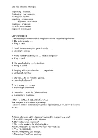 Ето още няколко примера:
frightening - плашещ
fascinating - очарователен
exciting - вълнуващ
surprising - изненадващ
frightened - изплашен
fascinated - очарован
excited - развълнуван
surprised - изненадан
УПРАЖНЕНИЯ
I. Изберете правилната форма на причастието в следните изречения:
1. The test was quite ... .
a. tiring b. tired
2. I think the new computer game is really ...... .
a. amusing b. amused
3. All he wanted was to lay his ..... head on the pillow.
a. tiring b. tired
4. She was absolutely ...... by the film.
a. boring b. bored
5. Jumping with a parachute is a ....... experience.
a. terrifying b. terrified
6. She was .... by his romantic gesture.
a. charming b. charmed
7. He is a very ....... person.
a. interesting b. interested
8. I am quite ..... with the Chinese culture.
a. fascinating b. fascinated
HOW TO MAKE A TELEPHONE CALL
Как да проведем телефонен разговор
Понякога това се оказва непреодолимо препятствие, а всъщност е толкова
лесно...
A: Good afternoon, "Seamen Trading", may I help you?
B: I would like to speak to Mr. Johnson.
A. Do you know his extension?
B. No, but he works in the Marketing Dept.
A: I'm sorry, the line's busy, will you hold?
B: Yes, I'll hold.
A: I'm putting you through.
C: Marketing, Tim Cross speaking.
 