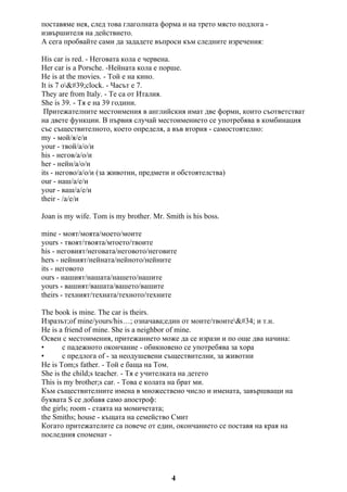 поставяме нея, след това глаголната форма и на трето място подлога -
извършителя на действието.
А сега пробвайте сами да зададете въпроси към следните изречения:
His car is red. - Неговата кола е червена.
Her car is a Porsche. -Нейната кола е порше.
He is at the movies. - Той е на кино.
It is 7 o'clock. - Часът е 7.
They are from Italy. - Те са от Италия.
She is 39. - Тя е на 39 години.
Притежателните местоимения в английския имат две форми, които съответстват
на двете функции. В първия случай местоимението се употребява в комбинация
със съществителното, което определя, а във втория - самостоятелно:
my - мой/я/е/и
your - твой/а/о/и
his - негов/а/о/и
her - нейн/а/о/и
its - негово/а/о/и (за животни, предмети и обстоятелства)
our - наш/а/е/и
your - ваш/а/е/и
their - /а/е/и
Joan is my wife. Tom is my brother. Mr. Smith is his boss.
mine - моят/моята/моето/моите
yours - твоят/твоята/мтоето/твоите
his - неговият/неговата/неговото/неговите
hers - нейният/нейната/нейното/нейните
its - неговото
ours - нашият/нашата/нашето/нашите
yours - вашият/вашата/вашето/вашите
theirs - техният/техната/техното/техните
The book is mine. The car is theirs.
Изразът;of mine/yours/his…; означава;един от моите/твоите" и т.н.
He is a friend of mine. She is a neighbor of mine.
Освен с местоимения, притежанието може да се изрази и по още два начина:
• с падежното окончание - обикновено се употребява за хора
• с предлога of - за неодушевени съществителни, за животни
He is Tom;s father. - Той е баща на Том.
She is the child;s teacher. - Тя е учителката на детето
This is my brother;s car. - Това е колата на брат ми.
Към съществителните имена в множествено число и имената, завършващи на
буквата S се добавя само апостроф:
the girls; room - стаята на момичетата;
the Smiths; house - къщата на семейство Смит
Когато притежателите са повече от един, окончанието се поставя на края на
последния споменат -
4
 