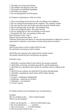 1. The baby was crying in the kitchen.
2. The children were playing in the yard.
3. The people were drinking champagne.
4. The birds were singing.
5. He was taking photos of all the guests.
II. Свържете изреченията с while или when:
1. They were looking for the lost keys. He was talking to the neighbors.
2. He was writing his presentation on the computer. The computer crashed.
3. He came into the room. His friends were discussing the football match.
4. She was getting ready for her date. The telephone rang.
5. They were sorting the letters. The clients arrived.
6. He was surfing the net. She was listening to some music.
7. He paid the bill. They were putting on their coats.
Past Continuous Tense - part 3
Минало продължително време - част 3
I.Минало продължително време се използва при предаване на пряка реч, когато в
изречението в кавички е използвано сегашно продължително време::
Example:
"I am trying to call my mother," he said.
He said that he was trying to call his mother.
"The girl is playing in the garden," said the teacher.
The teacher said that the girl was playing in the garden.
Опитайте и вие:
1. "He is staying at Hotel Crown," the secretary reported.
2. "They are having an English class," said the headmaster.
3. "We are watching the news," he said Peter when we talked on the
phone.
4. "You are working very hard," the client said admiringly.
5. "He is spending too much money," Mona shouted.
Vocabulary
1. to report - съобщавам, информирам
2. headmaster - директор на училище
3. admiringly - с възхищение
4. to shout - крещя
II. Задайте въпроси към липсващата част на изречението:
Example:
She was standing on the ..... when it started raining.
Where was she standing?.
1. Harry was driving the ........ when his mobile phone rang.
2. We were looking for a .......... computer.
3. They were having ........ at 13.00 yesterday.
4. She was giving a lecture at the ........ .
 