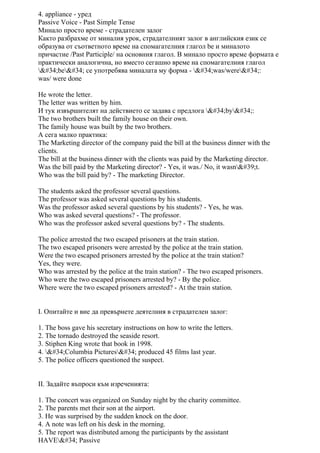 4. appliance - уред
Passive Voice - Past Simple Tense
Минало просто време - страдателен залог
Както разбрахме от миналия урок, страдателният залог в английския език се
образува от съответното време на спомагателния глагол be и миналото
причастие /Past Participle/ на основния глагол. В минало просто време формата е
практически аналогична, но вместо сегашно време на спомагателния глагол
"be" се употребява миналата му форма - "was/were":
was/ were done
He wrote the letter.
The letter was written by him.
И тук извършителят на действието се задава с предлога "by":
The two brothers built the family house on their own.
The family house was built by the two brothers.
А сега малко практика:
The Marketing director of the company paid the bill at the business dinner with the
clients.
The bill at the business dinner with the clients was paid by the Marketing director.
Was the bill paid by the Marketing director? - Yes, it was./ No, it wasn't.
Who was the bill paid by? - The marketing Director.
The students asked the professor several questions.
The professor was asked several questions by his students.
Was the professor asked several questions by his students? - Yes, he was.
Who was asked several questions? - The professor.
Who was the professor asked several questions by? - The students.
The police arrested the two escaped prisoners at the train station.
The two escaped prisoners were arrested by the police at the train station.
Were the two escaped prisoners arrested by the police at the train station?
Yes, they were.
Who was arrested by the police at the train station? - The two escaped prisoners.
Who were the two escaped prisoners arrested by? - By the police.
Where were the two escaped prisoners arrested? - At the train station.
І. Опитайте и вие да превърнете деятелния в страдателен залог:
1. The boss gave his secretary instructions on how to write the letters.
2. The tornado destroyed the seaside resort.
3. Stiphen King wrote that book in 1998.
4. "Columbia Pictures" produced 45 films last year.
5. The police officers questioned the suspect.
ІІ. Задайте въпроси към изреченията:
1. The concert was organized on Sunday night by the charity committee.
2. The parents met their son at the airport.
3. He was surprised by the sudden knock on the door.
4. A note was left on his desk in the morning.
5. The report was distributed among the participants by the assistant
HAVE" Passive
 