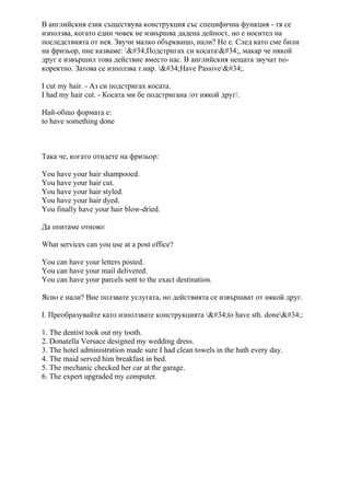 В английския език съществува конструкция със специфична функция - тя се
използва, когато един човек не извършва дадена дейност, но е носител на
последствията от нея. Звучи малко объркващо, нали? Не е. След като сме били
на фризьор, ние казваме: "Подстригах си косата", макар че някой
друг е извършил това действие вместо нас. В английския нещата звучат по-
коректно. Затова се използва т.нар. "Have Passive".
I cut my hair. - Аз си подстригах косата.
I had my hair cut. - Косата ми бе подстригана /от някой друг/.
Най-общо формата е:
to have something done
Така че, когато отидете на фризьор:
You have your hair shampooed.
You have your hair cut.
You have your hair styled.
You have your hair dyed.
You finally have your hair blow-dried.
Да опитаме отново:
What services can you use at a post office?
You can have your letters posted.
You can have your mail delivered.
You can have your parcels sent to the exact destination.
Ясно е нали? Вие ползвате услугата, но действията се извършват от някой друг.
І. Преобразувайте като използвате конструкцията "to have sth. done":
1. The dentist took out my tooth.
2. Donatella Versace designed my wedding dress.
3. The hotel administration made sure I had clean towels in the bath every day.
4. The maid served him breakfast in bed.
5. The mechanic checked her car at the garage.
6. The expert upgraded my computer.
 