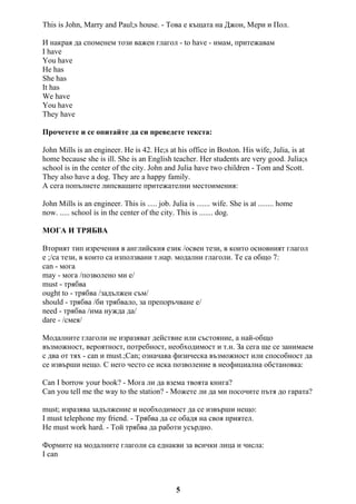 This is John, Marry and Paul;s house. - Това е къщата на Джон, Мери и Пол.
И накрая да споменем този важен глагол - to have - имам, притежавам
I have
You have
He has
She has
It has
We have
You have
They have
Прочетете и се опитайте да си преведете текста:
John Mills is an engineer. He is 42. He;s at his office in Boston. His wife, Julia, is at
home because she is ill. She is an English teacher. Her students are very good. Julia;s
school is in the center of the city. John and Julia have two children - Tom and Scott.
They also have a dog. They are a happy family.
А сега попълнете липсващите притежателни местоимения:
John Mills is an engineer. This is ..... job. Julia is ....... wife. She is at ........ home
now. ..... school is in the center of the city. This is ....... dog.
МОГА И ТРЯБВА
Вторият тип изречения в английския език /освен тези, в които основният глагол
е ;/са тези, в които са използвани т.нар. модални глаголи. Те са общо 7:
can - мога
may - мога /позволено ми е/
must - трябва
ought to - трябва /задължен съм/
should - трябва /би трябвало, за препоръчване е/
need - трябва /има нужда да/
dare - /смея/
Модалните глаголи не изразяват действие или състояние, а най-общо
възможност, вероятност, потребност, необходимост и т.н. За сега ще се занимаем
с два от тях - can и must.;Can; означава физическа възможност или способност да
се извърши нещо. С него често се иска позволение в неофициална обстановка:
Can I borrow your book? - Мога ли да взема твоята книга?
Can you tell me the way to the station? - Можете ли да ми посочите пътя до гарата?
must; изразява задължение и необходимост да се извърши нещо:
I must telephone my friend. - Трябва да се обадя на своя приятел.
He must work hard. - Той трябва да работи усърдно.
Формите на модалните глаголи са еднакви за всички лица и числа:
I can
5
 