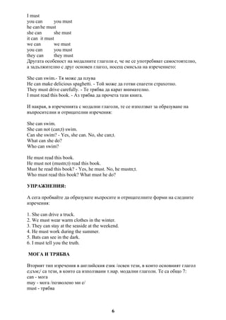 I must
you can you must
he can he must
she can she must
it can it must
we can we must
you can you must
they can they must
Другата особеност на модалните глаголи е, че не се употребяват самостоятелно,
а задължително с друг основен глагол, носещ смисъла на изречението:
She can swim.- Тя може да плува
He can make delicious spaghetti. - Той може да готви спагети страхотно.
They must drive carefully. - Те трябва да карат внимателно.
I must read this book. - Аз трябва да прочета тази книга.
И накрая, в изреченията с модални глаголи, те се използват за образуване на
въпросителни и отрицателни изречения:
She can swim.
She can not (can;t) swim.
Can she swim? - Yes, she can. No, she can;t.
What can she do?
Who can swim?
He must read this book.
He must not (mustn;t) read this book.
Must he read this book? - Yes, he must. No, he mustn;t.
Who must read this book? What must he do?
УПРАЖНЕНИЯ:
А сега пробвайте да образувате въпросите и отрицателните форми на следните
изречения:
1. She can drive a truck.
2. We must wear warm clothes in the winter.
3. They can stay at the seaside at the weekend.
4. He must work during the summer.
5. Bats can see in the dark.
6. I must tell you the truth.
МОГА И ТРЯБВА
Вторият тип изречения в английския език /освен тези, в които основният глагол
е;съм;/ са тези, в които са използвани т.нар. модални глаголи. Те са общо 7:
can - мога
may - мога /позволено ми е/
must - трябва
6
 