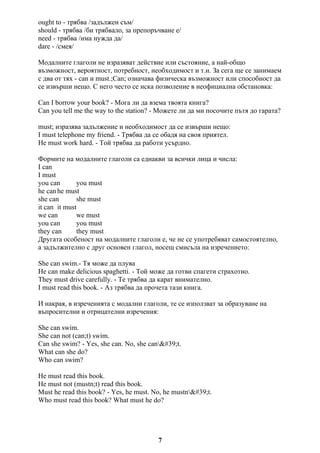 ought to - трябва /задължен съм/
should - трябва /би трябвало, за препоръчване е/
need - трябва /има нужда да/
dare - /смея/
Модалните глаголи не изразяват действие или състояние, а най-общо
възможност, вероятност, потребност, необходимост и т.н. За сега ще се занимаем
с два от тях - can и must.;Can; означава физическа възможност или способност да
се извърши нещо. С него често се иска позволение в неофициална обстановка:
Can I borrow your book? - Мога ли да взема твоята книга?
Can you tell me the way to the station? - Можете ли да ми посочите пътя до гарата?
must; изразява задължение и необходимост да се извърши нещо:
I must telephone my friend. - Трябва да се обадя на своя приятел.
He must work hard. - Той трябва да работи усърдно.
Формите на модалните глаголи са еднакви за всички лица и числа:
I can
I must
you can you must
he can he must
she can she must
it can it must
we can we must
you can you must
they can they must
Другата особеност на модалните глаголи е, че не се употребяват самостоятелно,
а задължително с друг основен глагол, носещ смисъла на изречението:
She can swim.- Тя може да плува
He can make delicious spaghetti. - Той може да готви спагети страхотно.
They must drive carefully. - Те трябва да карат внимателно.
I must read this book. - Аз трябва да прочета тази книга.
И накрая, в изреченията с модални глаголи, те се използват за образуване на
въпросителни и отрицателни изречения:
She can swim.
She can not (can;t) swim.
Can she swim? - Yes, she can. No, she can't.
What can she do?
Who can swim?
He must read this book.
He must not (mustn;t) read this book.
Must he read this book? - Yes, he must. No, he mustn't.
Who must read this book? What must he do?
7
 