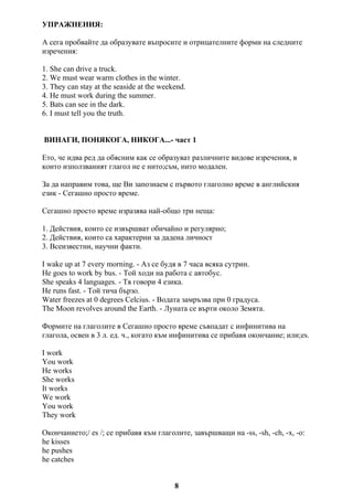 УПРАЖНЕНИЯ:
А сега пробвайте да образувате въпросите и отрицателните форми на следните
изречения:
1. She can drive a truck.
2. We must wear warm clothes in the winter.
3. They can stay at the seaside at the weekend.
4. He must work during the summer.
5. Bats can see in the dark.
6. I must tell you the truth.
ВИНАГИ, ПОНЯКОГА, НИКОГА...- част 1
Ето, че идва ред да обясним как се образуват различните видове изречения, в
които използваният глагол не е нито;съм, нито модален.
За да направим това, ще Ви запознаем с първото глаголно време в английския
език - Сегашно просто време.
Сегашно просто време изразява най-общо три неща:
1. Действия, които се извършват обичайно и регулярно;
2. Действия, които са характерни за дадена личност
3. Всеизвестни, научни факти.
I wake up at 7 every morning. - Аз се будя в 7 часа всяка сутрин.
He goes to work by bus. - Той ходи на работа с автобус.
She speaks 4 languages. - Тя говори 4 езика.
He runs fast. - Той тича бързо.
Water freezes at 0 degrees Celcius. - Водата замръзва при 0 градуса.
The Moon revolves around the Earth. - Луната се върти около Земята.
Формите на глаголите в Сегашно просто време съвпадат с инфинитива на
глагола, освен в 3 л. ед. ч., когато към инфинитива се прибавя окончание; или;es.
I work
You work
He works
She works
It works
We work
You work
They work
Окончанието;/ es /; се прибавя към глаголите, завършващи на -ss, -sh, -ch, -x, -o:
he kisses
he pushes
he catches
8
 