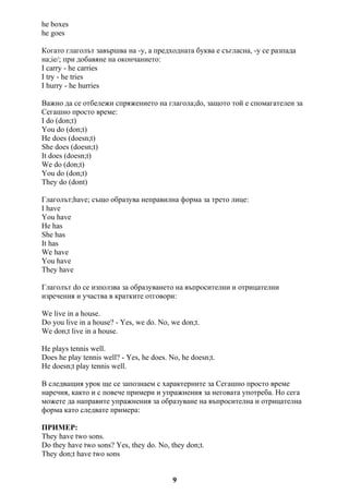 he boxes
he goes
Когато глаголът завършва на -y, а предходната буква е съгласна, -y се разпада
на;ie/; при добавяне на окончанието:
I carry - he carries
I try - he tries
I hurry - he hurries
Важно да се отбележи спряжението на глагола;do, защото той е спомагателен за
Сегашно просто време:
I do (don;t)
You do (don;t)
He does (doesn;t)
She does (doesn;t)
It does (doesn;t)
We do (don;t)
You do (don;t)
They do (dont)
Глаголът;have; също образува неправилна форма за трето лице:
I have
You have
He has
She has
It has
We have
You have
They have
Глаголът do се използва за образуването на въпросителни и отрицателни
изречения и участва в кратките отговори:
We live in a house.
Do you live in a house? - Yes, we do. No, we don;t.
We don;t live in a house.
He plays tennis well.
Does he play tennis well? - Yes, he does. No, he doesn;t.
He doesn;t play tennis well.
В следващия урок ще се запознаем с характерните за Сегашно просто време
наречия, както и с повече примери и упражнения за неговата употреба. Но сега
можете да направите упражнения за образуване на въпросителна и отрицателна
форма като следвате примера:
ПРИМЕР:
They have two sons.
Do they have two sons? Yes, they do. No, they don;t.
They don;t have two sons
9
 