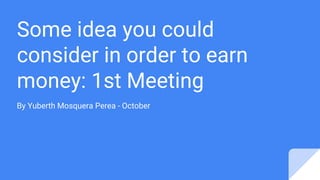 Some idea you could
consider in order to earn
money: 1st Meeting
By Yuberth Mosquera Perea - October
 