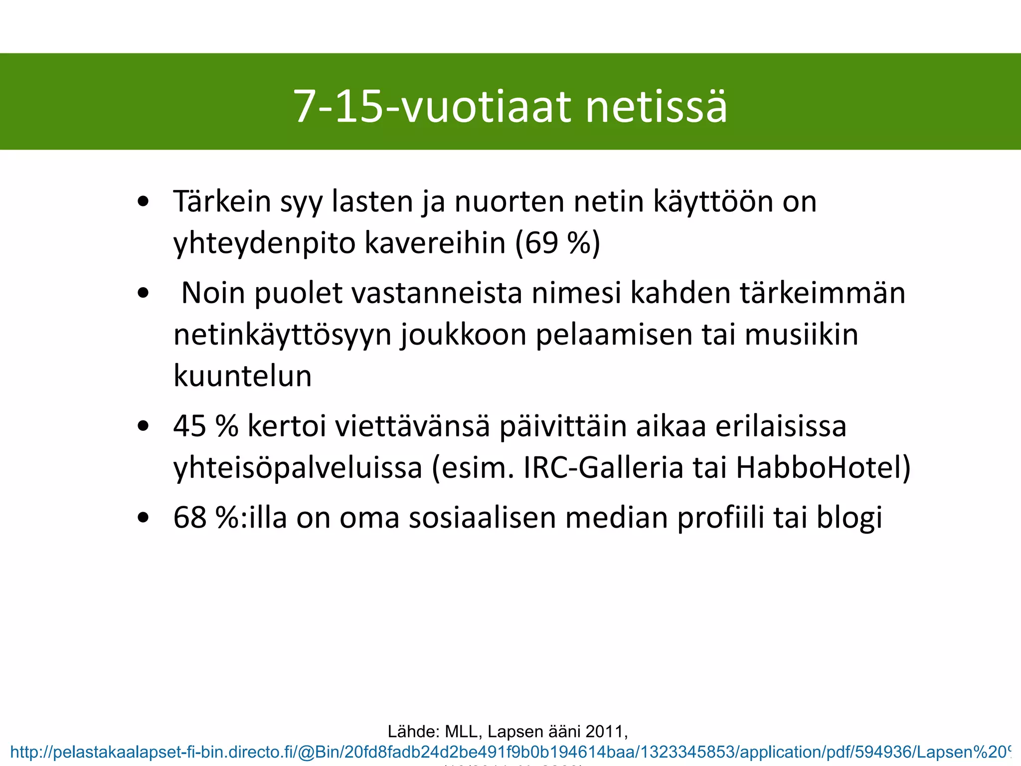Tärkein syy lasten ja nuorten netin käyttöön on yhteydenpito kavereihin (69 %) Noin puolet vastanneista nimesi kahden tärkeimmän netinkäyttösyyn joukkoon pelaamisen tai musiikin kuuntelun 45 % kertoi viettävänsä päivittäin aikaa erilaisissa yhteisöpalveluissa (esim. IRC-Galleria tai HabboHotel) 68 %:illa on oma sosiaalisen median profiili tai blogi 7-15-vuotiaat netissä Lähde: MLL, Lapsen ääni 2011,  http://pelastakaalapset-fi-bin.directo.fi/@Bin/20fd8fadb24d2be491f9b0b194614baa/1323345853/application/pdf/594936/Lapsen%20%C3%A4%C3%A4ni%202011%20kysely.pdf  (10/2011, N=2260) 