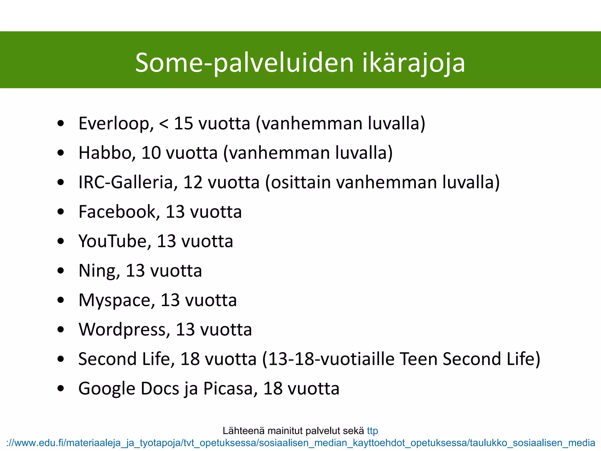 Everloop, < 15 vuotta (vanhemman luvalla) Habbo, 10 vuotta (vanhemman luvalla) IRC-Galleria, 12 vuotta (osittain vanhemman luvalla) Facebook, 13 vuotta YouTube, 13 vuotta Ning, 13 vuotta Myspace, 13 vuotta Wordpress, 13 vuotta Second Life, 18 vuotta (13-18-vuotiaille Teen Second Life) Google Docs ja Picasa, 18 vuotta Lähteenä mainitut palvelut sekä  ttp ://www.edu.fi/materiaaleja_ja_tyotapoja/tvt_opetuksessa/sosiaalisen_median_kayttoehdot_opetuksessa/taulukko_sosiaalisen_median_palveluiden_kayttoehdoista   Some-palveluiden ikärajoja 