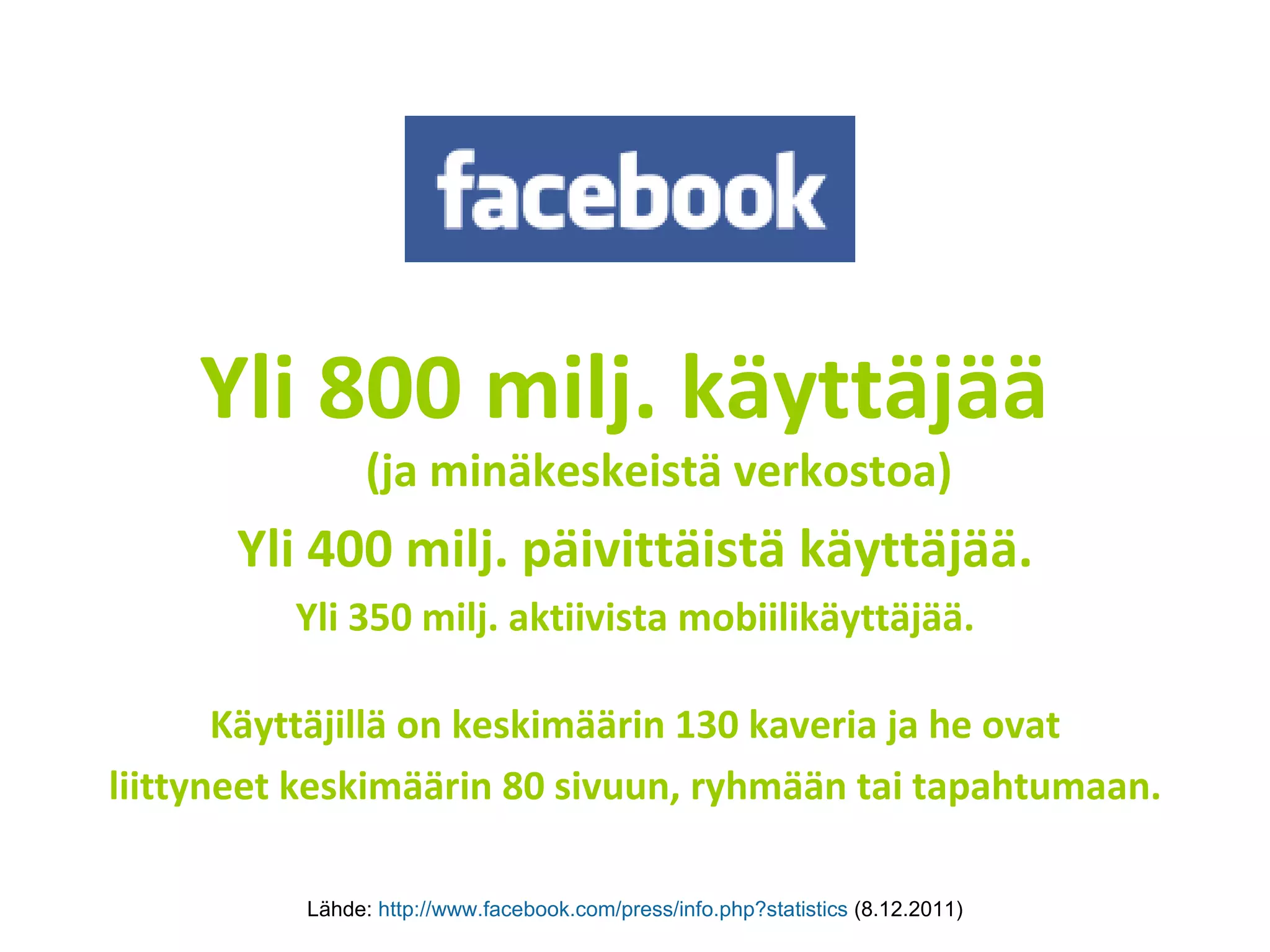 Yli 800 milj. käyttäjää  (ja minäkeskeistä verkostoa) Yli 400 milj. päivittäistä käyttäjää. Yli 350 milj. aktiivista mobiilikäyttäjää. Käyttäjillä on keskimäärin 130 kaveria ja he ovat liittyneet keskimäärin 80 sivuun, ryhmään tai tapahtumaan. Lähde:  http://www.facebook.com/press/info.php?statistics   (8.12.2011) 