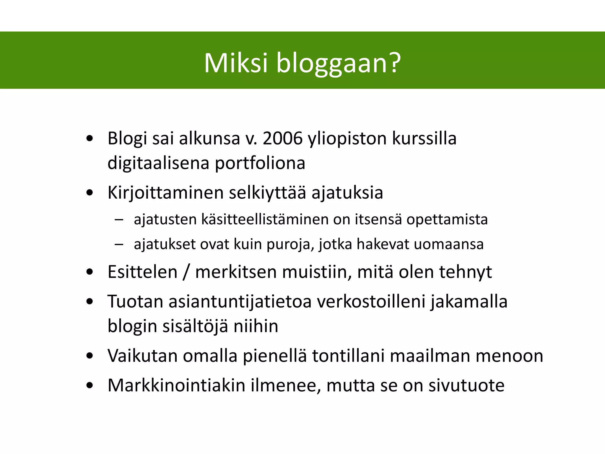Blogi sai alkunsa v. 2006 yliopiston kurssilla digitaalisena portfoliona Kirjoittaminen selkiyttää ajatuksia ajatusten käsitteellistäminen on itsensä opettamista ajatukset ovat kuin puroja, jotka hakevat uomaansa  Esittelen / merkitsen muistiin, mitä olen tehnyt Tuotan asiantuntijatietoa verkostoilleni jakamalla blogin sisältöjä niihin Vaikutan omalla pienellä tontillani maailman menoon Markkinointiakin ilmenee, mutta se on sivutuote Miksi bloggaan? 