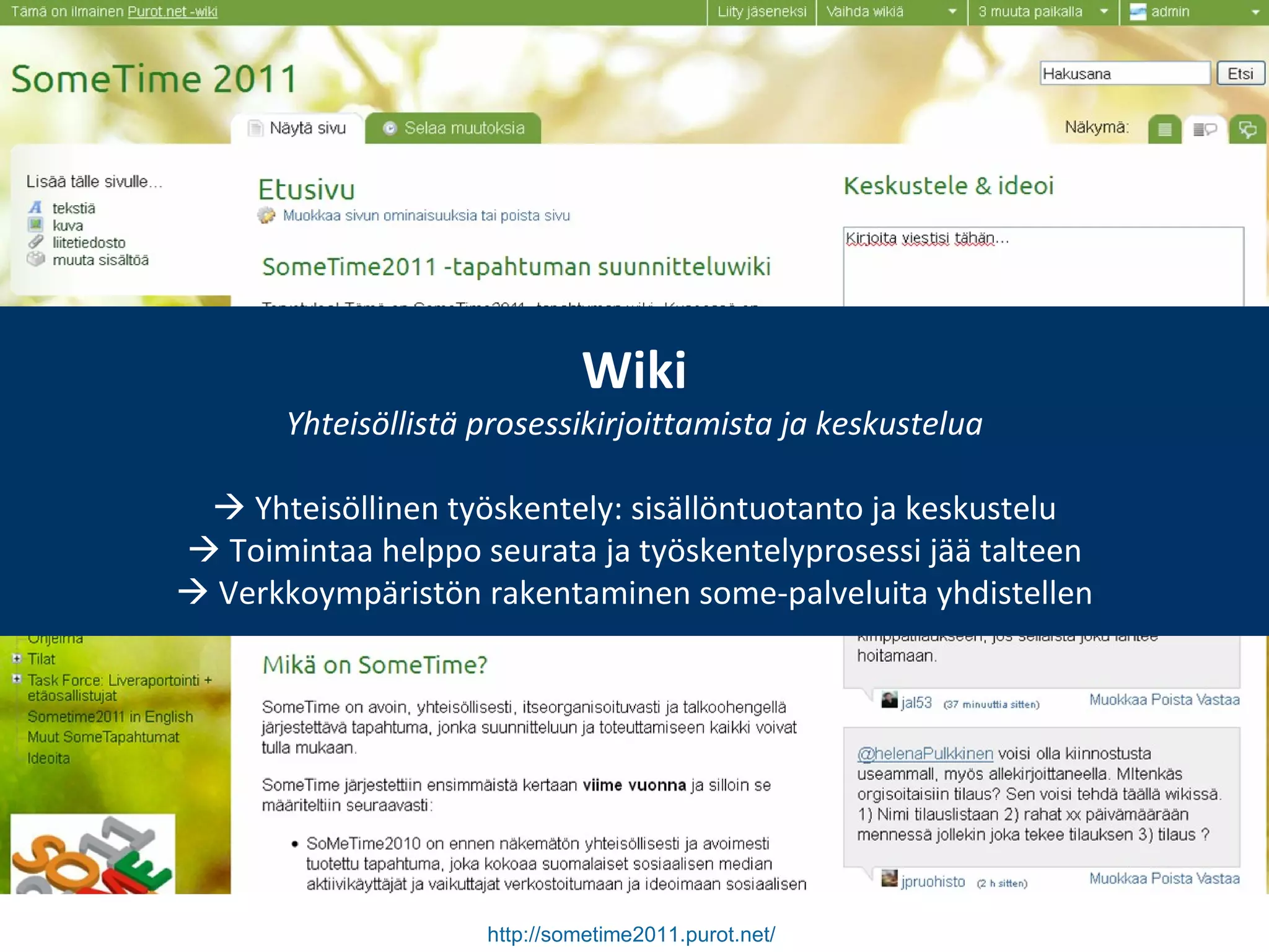 http://sometime2011.purot.net/   Wiki Yhteisöllistä prosessikirjoittamista ja keskustelua    Yhteisöllinen työskentely: sisällöntuotanto ja keskustelu    Toimintaa helppo seurata ja työskentelyprosessi jää talteen    Verkkoympäristön rakentaminen some-palveluita yhdistellen 