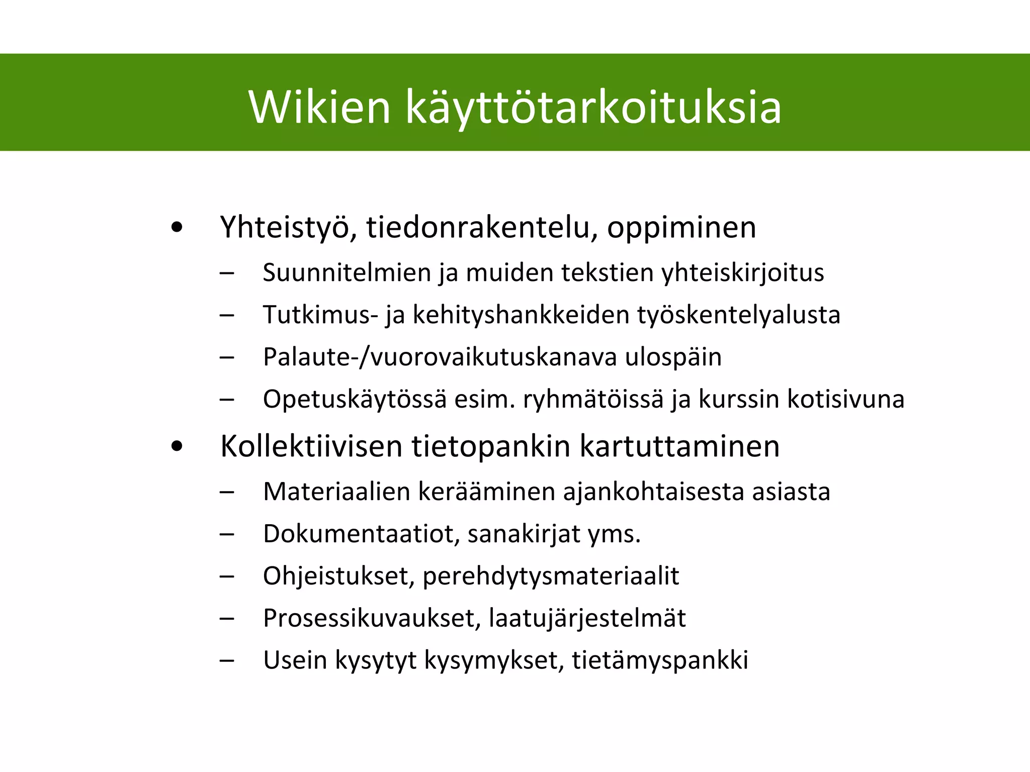 Yhteistyö, tiedonrakentelu, oppiminen Suunnitelmien ja muiden tekstien yhteiskirjoitus Tutkimus- ja kehityshankkeiden työskentelyalusta Palaute-/vuorovaikutuskanava ulospäin Opetuskäytössä esim. ryhmätöissä ja kurssin kotisivuna Kollektiivisen tietopankin kartuttaminen Materiaalien kerääminen ajankohtaisesta asiasta Dokumentaatiot, sanakirjat yms. Ohjeistukset, perehdytysmateriaalit  Prosessikuvaukset, laatujärjestelmät Usein kysytyt kysymykset, tietämyspankki Wikien käyttötarkoituksia 