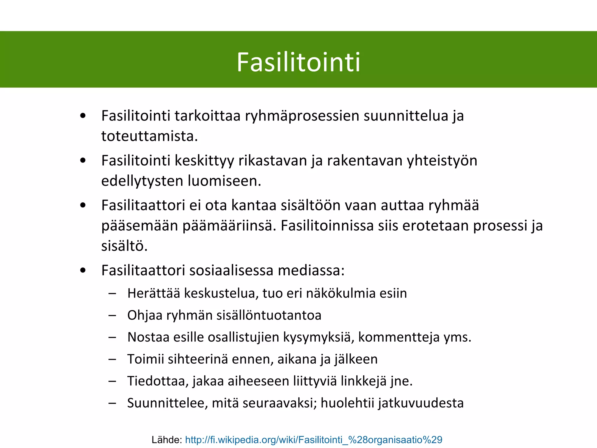 Fasilitointi tarkoittaa ryhmäprosessien suunnittelua ja toteuttamista.  Fasilitointi keskittyy rikastavan ja rakentavan yhteistyön edellytysten luomiseen.  Fasilitaattori ei ota kantaa sisältöön vaan auttaa ryhmää pääsemään päämääriinsä. Fasilitoinnissa siis erotetaan prosessi ja sisältö.  Fasilitaattori sosiaalisessa mediassa: Herättää keskustelua, tuo eri näkökulmia esiin Ohjaa ryhmän sisällöntuotantoa Nostaa esille osallistujien kysymyksiä, kommentteja yms. Toimii sihteerinä ennen, aikana ja jälkeen Tiedottaa, jakaa aiheeseen liittyviä linkkejä jne. Suunnittelee, mitä seuraavaksi; huolehtii jatkuvuudesta Fasilitointi Lähde:  http ://fi.wikipedia.org/wiki/Fasilitointi_%28organisaatio%29   
